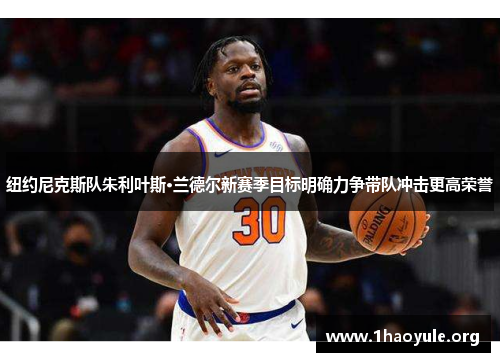 纽约尼克斯队朱利叶斯·兰德尔新赛季目标明确力争带队冲击更高荣誉 纽约尼克斯队朱利叶斯·兰德尔新赛季目标明确力争带队冲击更高荣誉