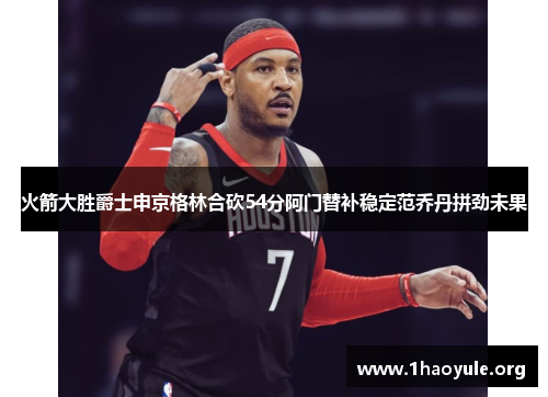 火箭大胜爵士申京格林合砍54分阿门替补稳定范乔丹拼劲未果 火箭大胜爵士申京格林合砍54分阿门替补稳定范乔丹拼劲未果
