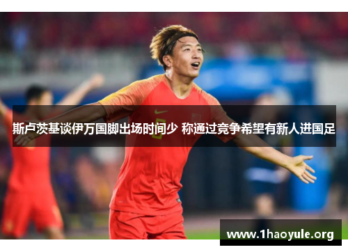 斯卢茨基谈伊万国脚出场时间少 称通过竞争希望有新人进国足 斯卢茨基谈伊万国脚出场时间少 称通过竞争希望有新人进国足