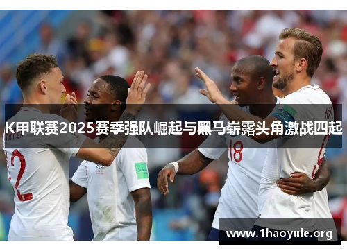 K甲联赛2025赛季强队崛起与黑马崭露头角激战四起 K甲联赛2025赛季强队崛起与黑马崭露头角激战四起