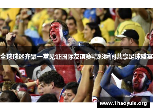 全球球迷齐聚一堂见证国际友谊赛精彩瞬间共享足球盛宴 全球球迷齐聚一堂见证国际友谊赛精彩瞬间共享足球盛宴