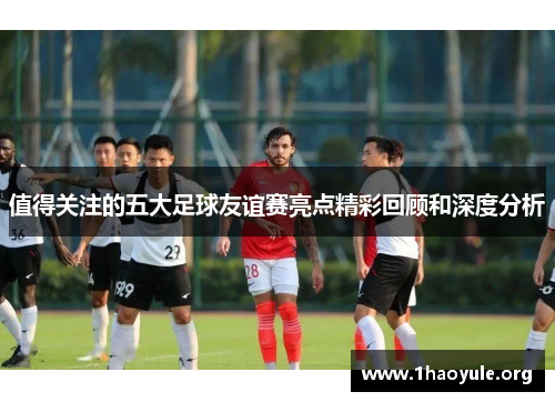 值得关注的五大足球友谊赛亮点精彩回顾和深度分析 值得关注的五大足球友谊赛亮点精彩回顾和深度分析