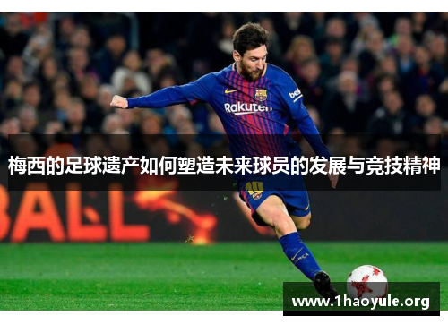 梅西的足球遗产如何塑造未来球员的发展与竞技精神 梅西的足球遗产如何塑造未来球员的发展与竞技精神