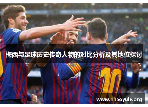 梅西与足球历史传奇人物的对比分析及其地位探讨 梅西与足球历史传奇人物的对比分析及其地位探讨