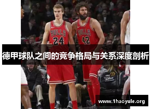 德甲球队之间的竞争格局与关系深度剖析 德甲球队之间的竞争格局与关系深度剖析