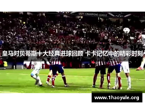 皇马对贝蒂斯十大经典进球回顾 卡卡记忆中的精彩时刻 皇马对贝蒂斯十大经典进球回顾 卡卡记忆中的精彩时刻