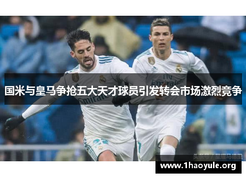 国米与皇马争抢五大天才球员引发转会市场激烈竞争 国米与皇马争抢五大天才球员引发转会市场激烈竞争