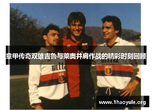 意甲传奇双雄吉鲁与莱奥并肩作战的精彩时刻回顾 意甲传奇双雄吉鲁与莱奥并肩作战的精彩时刻回顾
