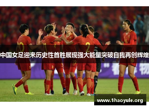 中国女足迎来历史性首胜展现强大能量突破自我再创辉煌 中国女足迎来历史性首胜展现强大能量突破自我再创辉煌