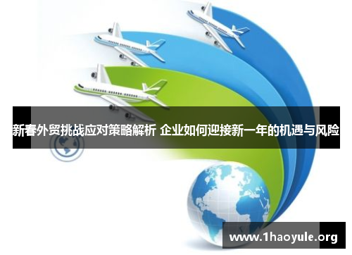 新春外贸挑战应对策略解析 企业如何迎接新一年的机遇与风险 新春外贸挑战应对策略解析 企业如何迎接新一年的机遇与风险