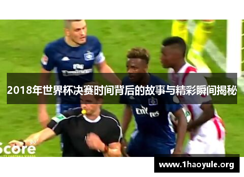 2018年世界杯决赛时间背后的故事与精彩瞬间揭秘 2018年世界杯决赛时间背后的故事与精彩瞬间揭秘