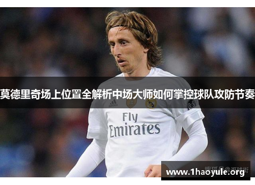 莫德里奇场上位置全解析中场大师如何掌控球队攻防节奏 莫德里奇场上位置全解析中场大师如何掌控球队攻防节奏
