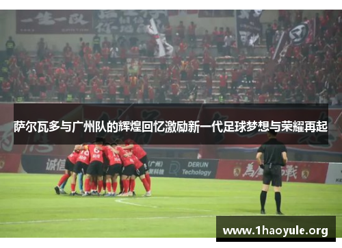 萨尔瓦多与广州队的辉煌回忆激励新一代足球梦想与荣耀再起 萨尔瓦多与广州队的辉煌回忆激励新一代足球梦想与荣耀再起
