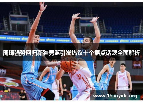 周琦强势回归新疆男篮引发热议十个焦点话题全面解析 周琦强势回归新疆男篮引发热议十个焦点话题全面解析