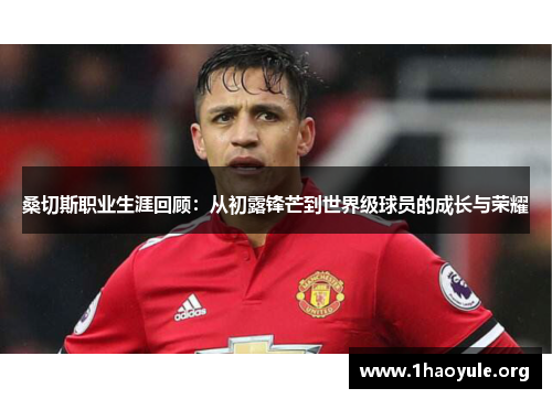 桑切斯职业生涯回顾:从初露锋芒到世界级球员的成长与荣耀 桑切斯职业生涯回顾:从初露锋芒到世界级球员的成长与荣耀