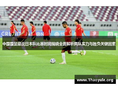 中国国足迎战日本队比赛时间揭晓全面解析两队实力与胜负关键因素 中国国足迎战日本队比赛时间揭晓全面解析两队实力与胜负关键因素