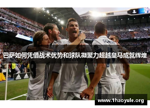 巴萨如何凭借战术优势和球队凝聚力超越皇马成就辉煌 巴萨如何凭借战术优势和球队凝聚力超越皇马成就辉煌